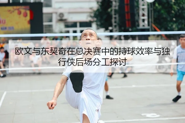 欧文与东契奇在总决赛中的持球效率与独行侠后场分工探讨