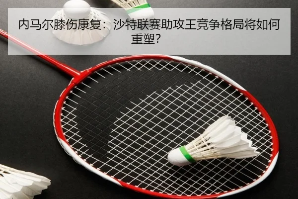内马尔膝伤康复：沙特联赛助攻王竞争格局将如何重塑？